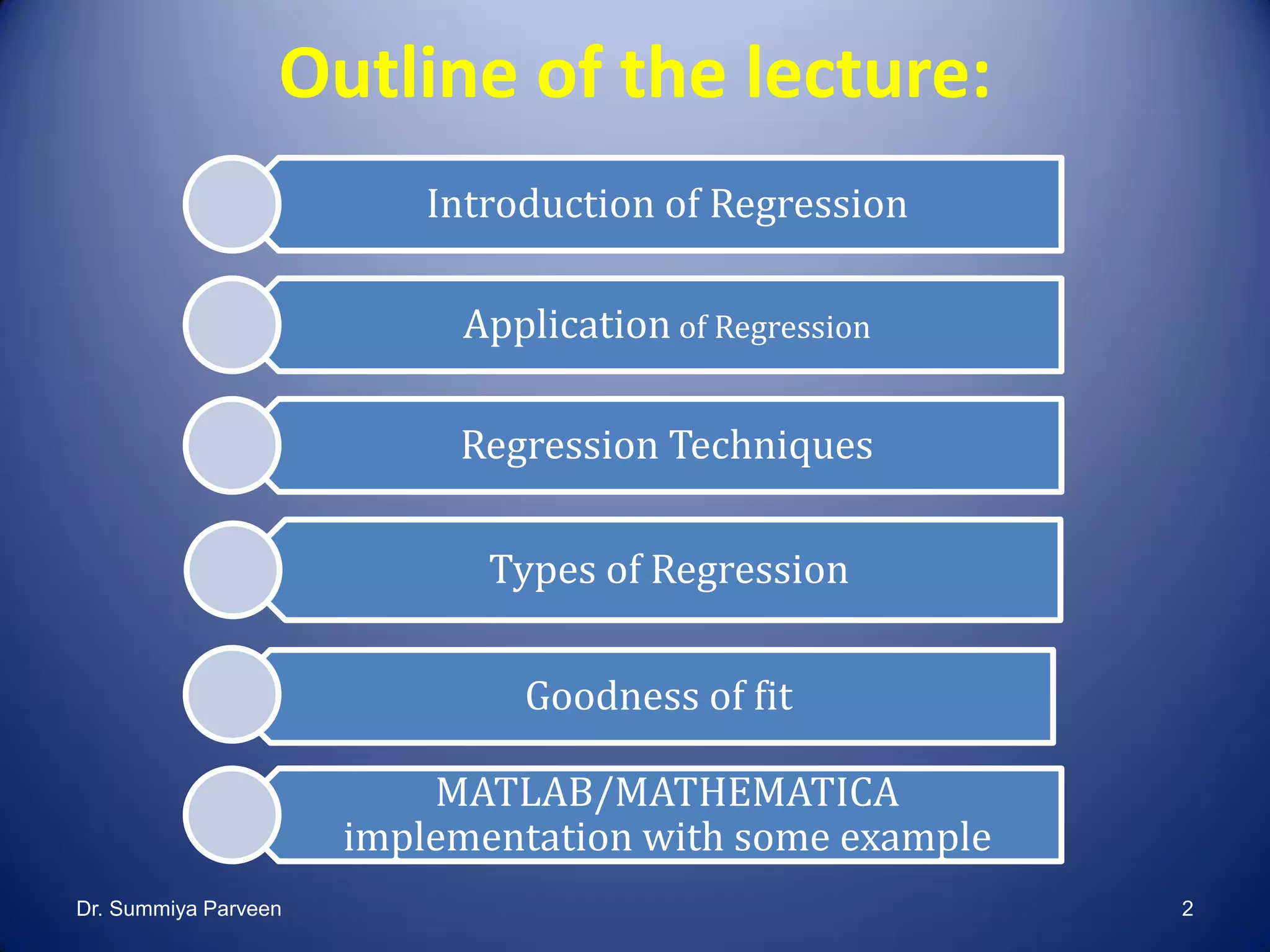 Outline of the lecture:
Introduction of Regression
Application of Regression
Regression Techniques
Types of Regression
Goodness of fit
MATLAB/MATHEMATICA
implementation with some example
Dr. Summiya Parveen 2
 