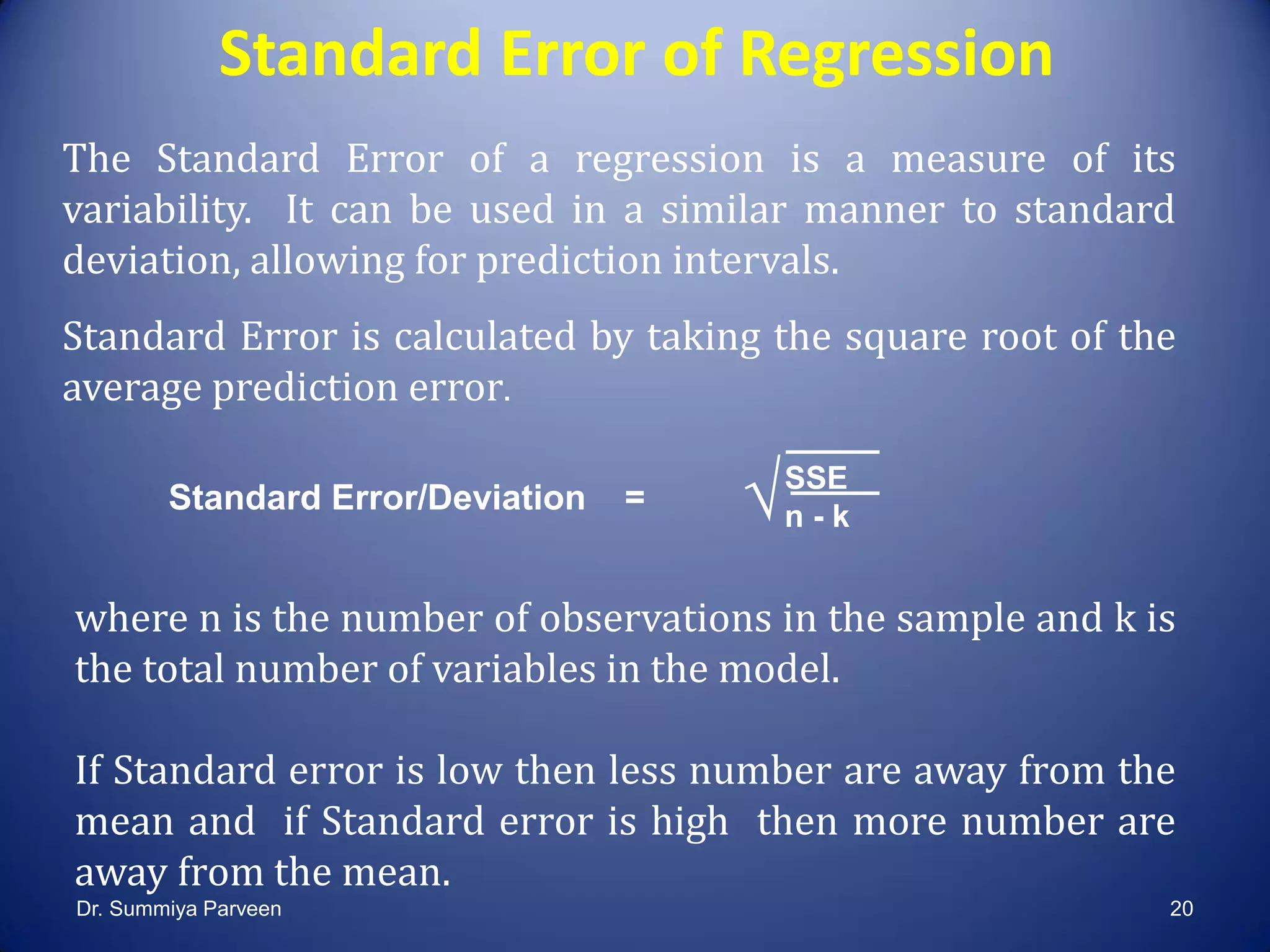 Standard Error of Regression
The Standard Error of a regression is a measure of its
variability. It can be used in a similar manner to standard
deviation, allowing for prediction intervals.
Standard Error is calculated by taking the square root of the
average prediction error.
Standard Error/Deviation =
where n is the number of observations in the sample and k is
the total number of variables in the model.
If Standard error is low then less number are away from the
mean and if Standard error is high then more number are
away from the mean.
SSE
n - k√
Dr. Summiya Parveen 20
 