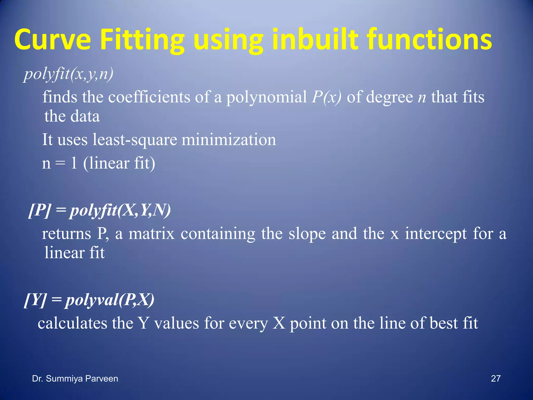 Curve Fitting using inbuilt functions
polyfit(x,y,n)
finds the coefficients of a polynomial P(x) of degree n that fits
the data
It uses least-square minimization
n = 1 (linear fit)
[P] = polyfit(X,Y,N)
returns P, a matrix containing the slope and the x intercept for a
linear fit
[Y] = polyval(P,X)
calculates the Y values for every X point on the line of best fit
Dr. Summiya Parveen 27
 
