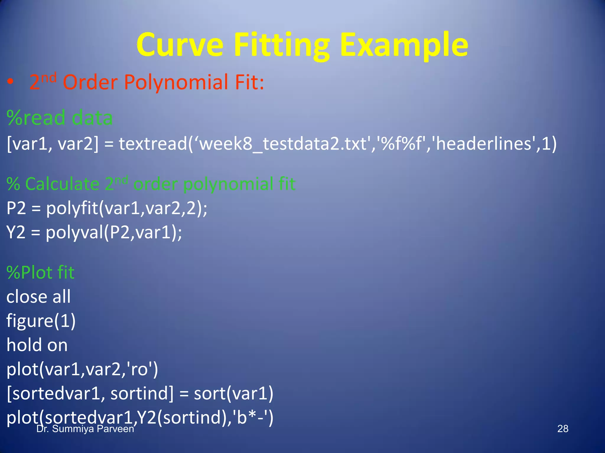 Curve Fitting Example
• 2nd Order Polynomial Fit:
%read data
[var1, var2] = textread(‘week8_testdata2.txt','%f%f','headerlines',1)
% Calculate 2nd order polynomial fit
P2 = polyfit(var1,var2,2);
Y2 = polyval(P2,var1);
%Plot fit
close all
figure(1)
hold on
plot(var1,var2,'ro')
[sortedvar1, sortind] = sort(var1)
plot(sortedvar1,Y2(sortind),'b*-')Dr. Summiya Parveen 28
 