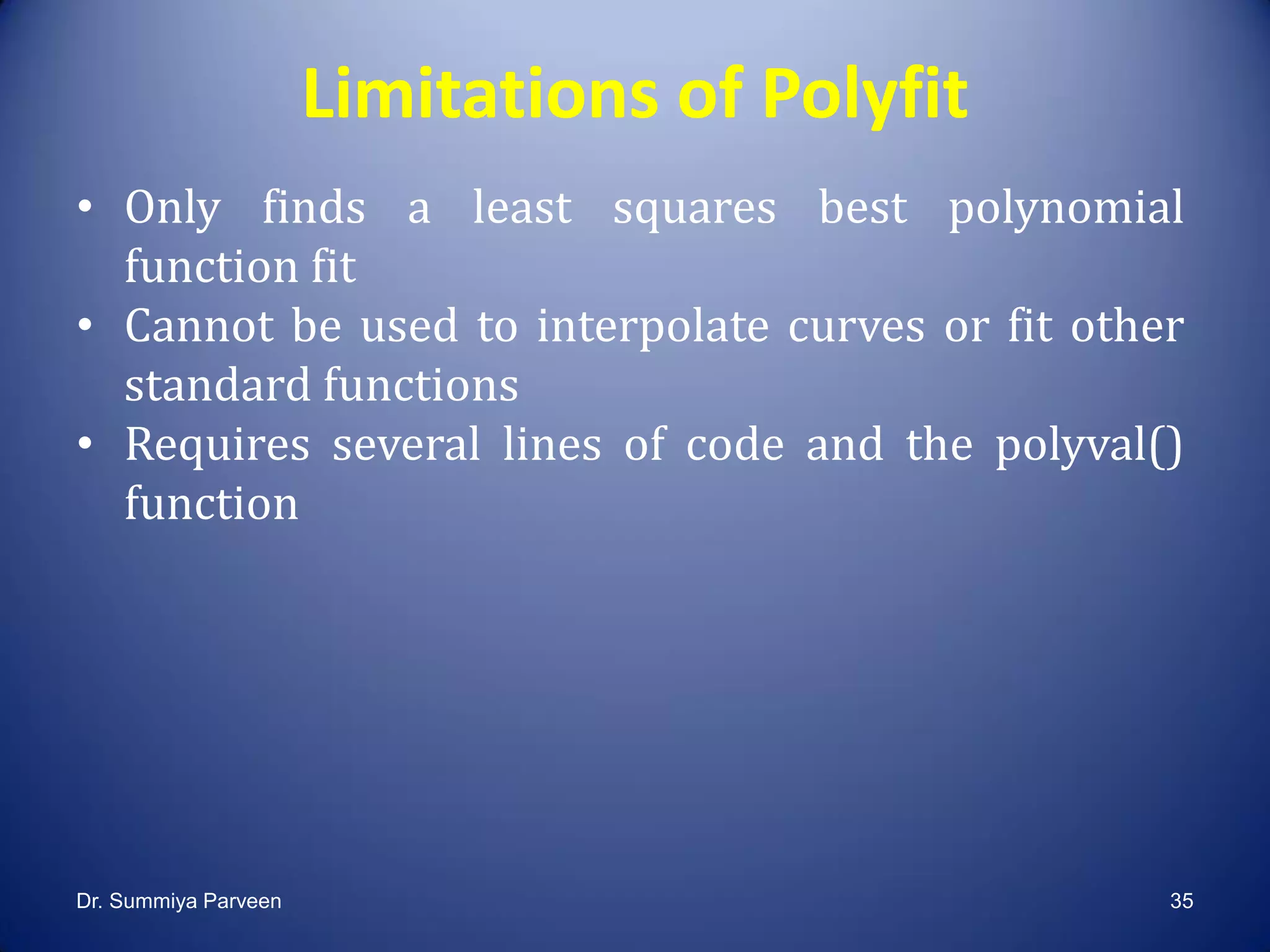 Limitations of Polyfit
• Only finds a least squares best polynomial
function fit
• Cannot be used to interpolate curves or fit other
standard functions
• Requires several lines of code and the polyval()
function
Dr. Summiya Parveen 35
 