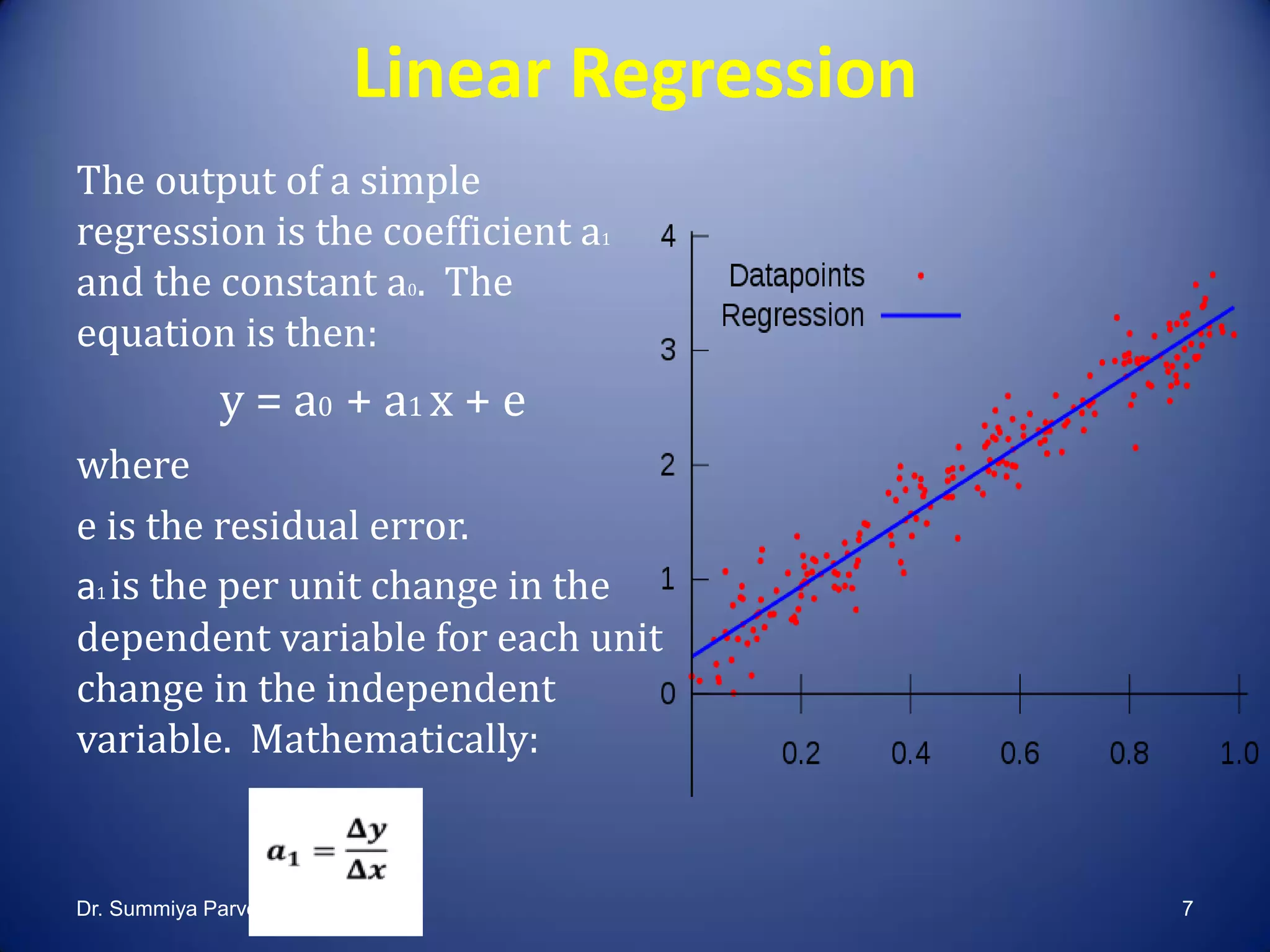 Linear Regression
The output of a simple
regression is the coefficient a1
and the constant a0. The
equation is then:
y = a0 + a1 x + e
where
e is the residual error.
a1 is the per unit change in the
dependent variable for each unit
change in the independent
variable. Mathematically:
Dr. Summiya Parveen 7
 