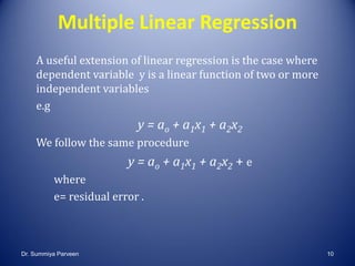 Multiple Linear Regression
A useful extension of linear regression is the case where
dependent variable y is a linear function of two or more
independent variables
e.g
y = ao + a1x1 + a2x2
We follow the same procedure
y = ao + a1x1 + a2x2 + e
where
e= residual error .
Dr. Summiya Parveen 10
 