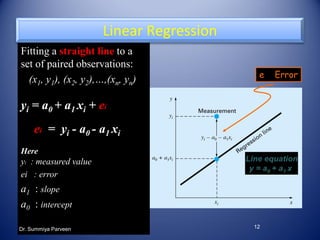 12
Fitting a straight line to a
set of paired observations:
(x1, y1), (x2, y2),…,(xn, yn)
yi = a0 + a1 xi + ei
ei = yi - a0 - a1 xi
Here
yi : measured value
ei : error
a1 : slope
a0 : intercept
Linear Regression
e Error
Line equation
y = a0 + a1 x
Dr. Summiya Parveen
 