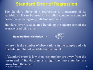 Standard Error of Regression
The Standard Error of a regression is a measure of its
variability. It can be used in a similar manner to standard
deviation, allowing for prediction intervals.
Standard Error is calculated by taking the square root of the
average prediction error.
Standard Error/Deviation =
where n is the number of observations in the sample and k is
the total number of variables in the model.
If Standard error is low then less number are away from the
mean and if Standard error is high then more number are
away from the mean.
SSE
n - k√
Dr. Summiya Parveen 20
 