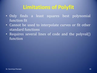 Limitations of Polyfit
• Only finds a least squares best polynomial
function fit
• Cannot be used to interpolate curves or fit other
standard functions
• Requires several lines of code and the polyval()
function
Dr. Summiya Parveen 35
 