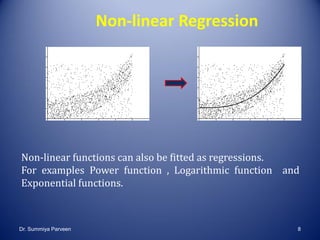 Non-linear Regression
Non-linear functions can also be fitted as regressions.
For examples Power function , Logarithmic function and
Exponential functions.
Dr. Summiya Parveen 8
 