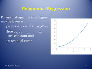 Polynomial Regression
Polynomial equation in m degree
may be taken as :
y = a0 + a1x + a2x2 +....amxm+ e
Here a0 , a1, ……. am
are constant and
e = residual error
Dr. Summiya Parveen 9
 