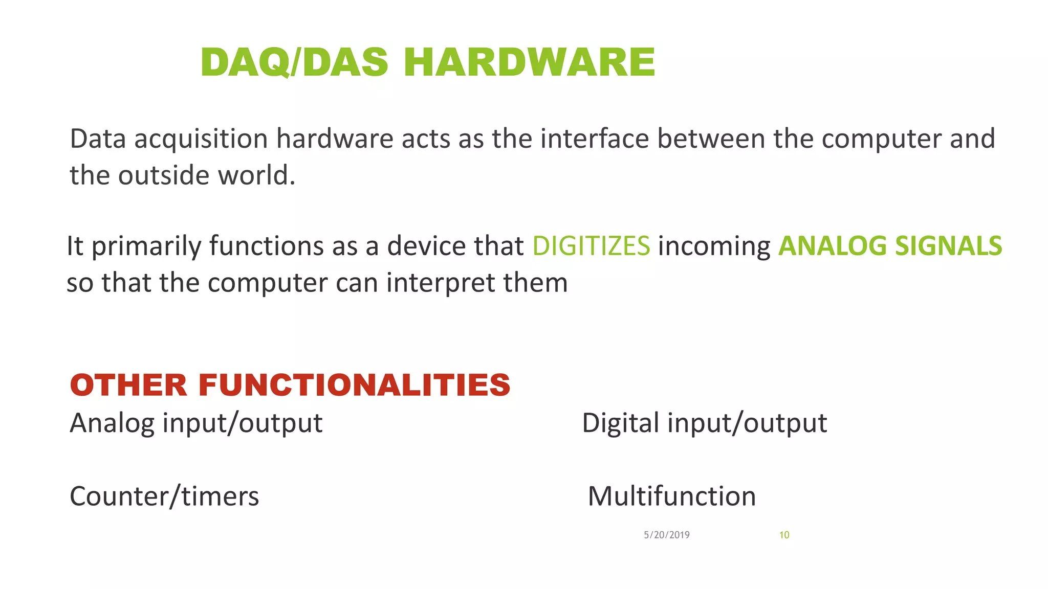 DAQ/DAS HARDWARE
Data acquisition hardware acts as the interface between the computer and
the outside world.
5/20/2019 10
It primarily functions as a device that DIGITIZES incoming ANALOG SIGNALS
so that the computer can interpret them
OTHER FUNCTIONALITIES
Analog input/output Digital input/output
Counter/timers Multifunction
 