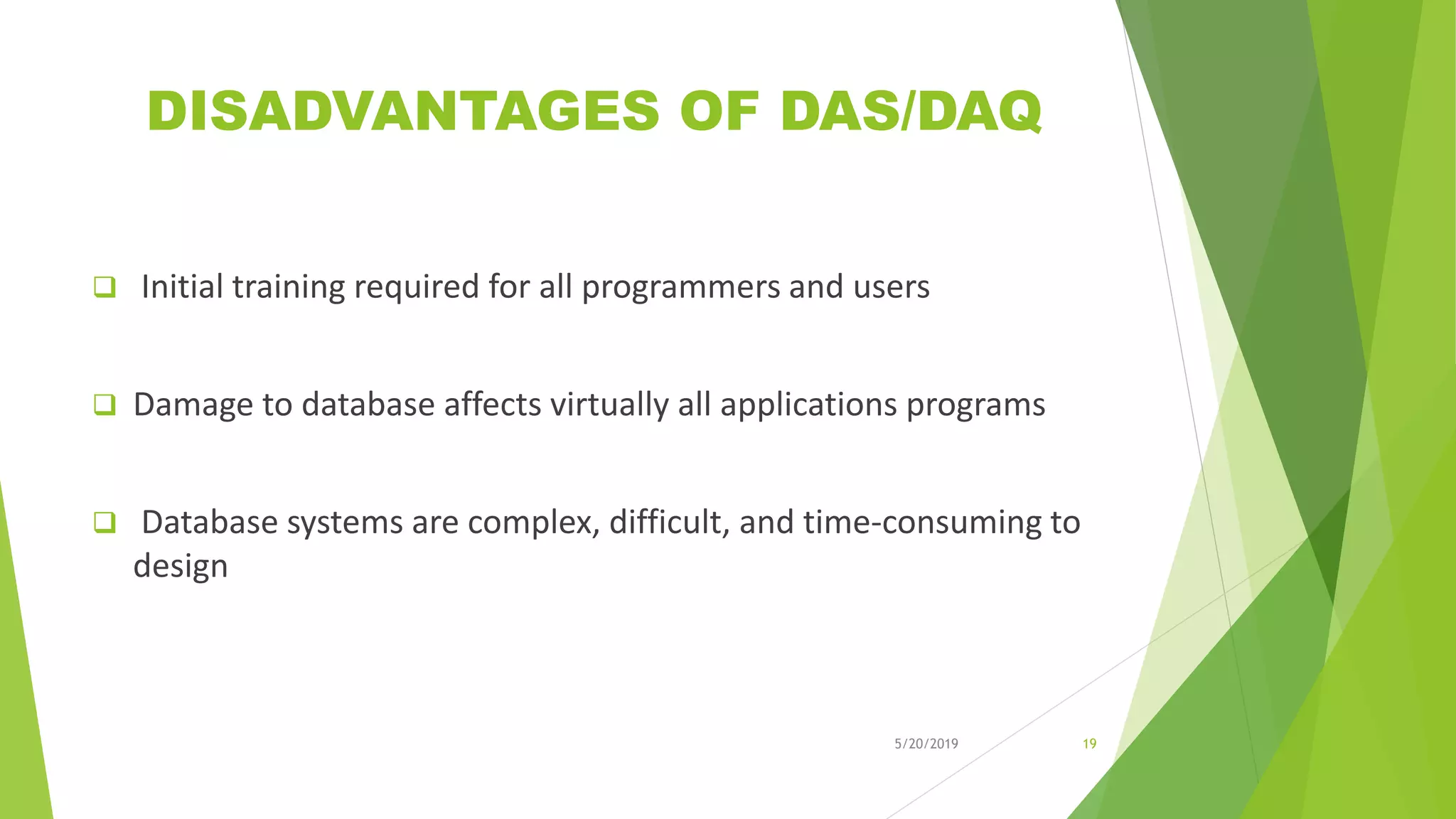 DISADVANTAGES OF DAS/DAQ
 Initial training required for all programmers and users
 Damage to database affects virtually all applications programs
 Database systems are complex, difficult, and time-consuming to
design
5/20/2019 19
 