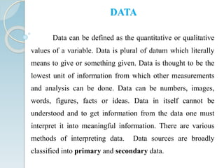 Data can be defined as the quantitative or qualitative
values of a variable. Data is plural of datum which literally
means to give or something given. Data is thought to be the
lowest unit of information from which other measurements
and analysis can be done. Data can be numbers, images,
words, figures, facts or ideas. Data in itself cannot be
understood and to get information from the data one must
interpret it into meaningful information. There are various
methods of interpreting data. Data sources are broadly
classified into primary and secondary data.
DATA
 