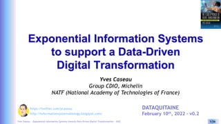 Yves Caseau - Exponential Information Systems towards Data-Driven Digital Transformation – 2022 1/26
Exponential Information Systems
to support a Data-Driven
Digital Transformation
Yves Caseau
Group CDIO, Michelin
NATF (National Academy of Technologies of France)
http://informationsystemsbiology.blogspot.com/
https://twitter.com/ycaseau DATAQUITAINE
February 10th, 2022 – v0.2
 