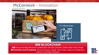 IBM BLOCKCHAIN
IBM Announces Major Blockchain Collaboration with Dole, Driscoll’s, Golden State Foods, Kroger,
McCormick and Company, McLane Company, Nestlé, Tyson Foods, Unilever and Walmart to
Address Food Safety Worldwide
McCormick - Innovation
 
