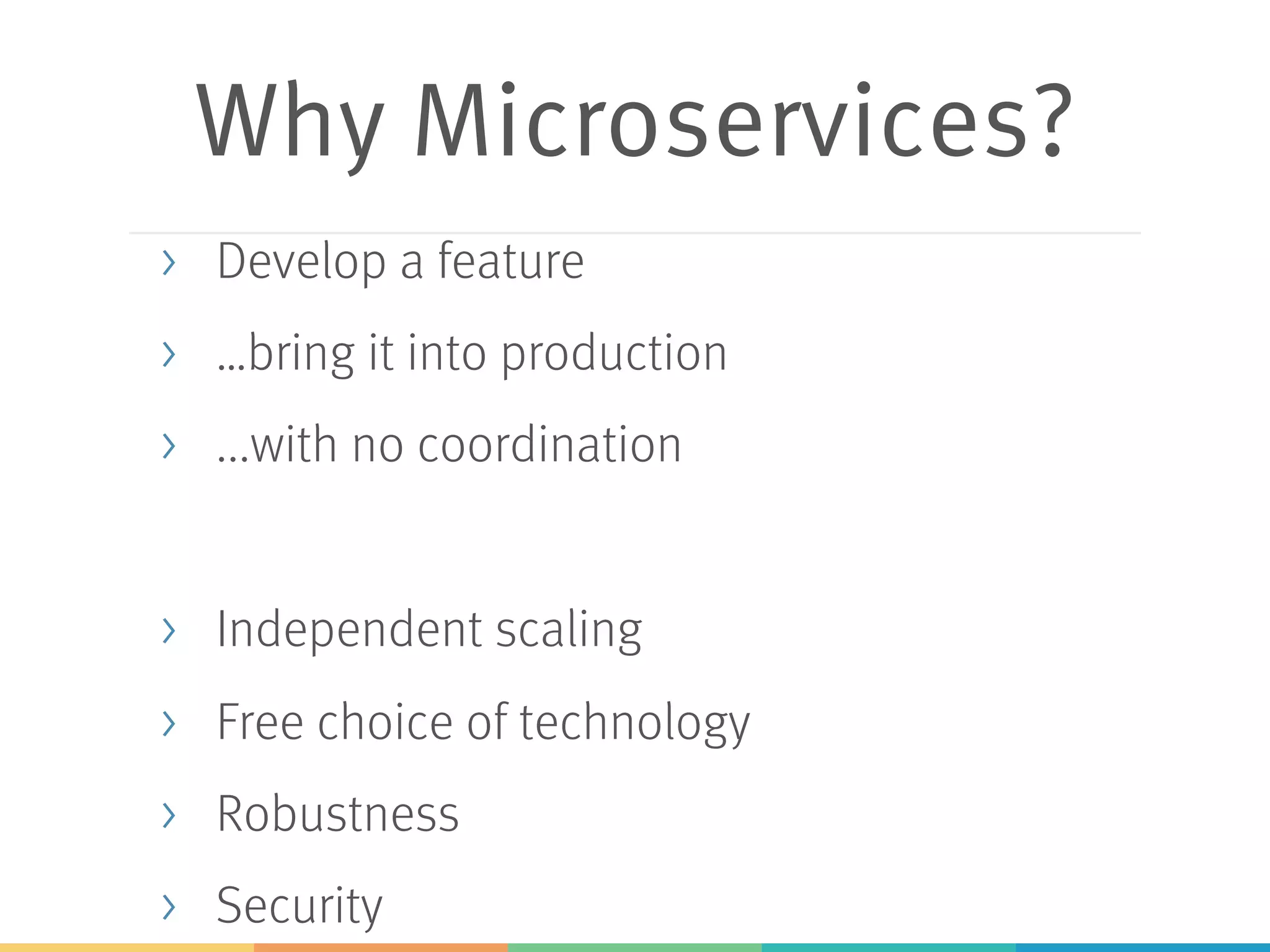 Why Microservices?
> Develop a feature
> …bring it into production
> ...with no coordination
> Independent scaling
> Free choice of technology
> Robustness
> Security
 