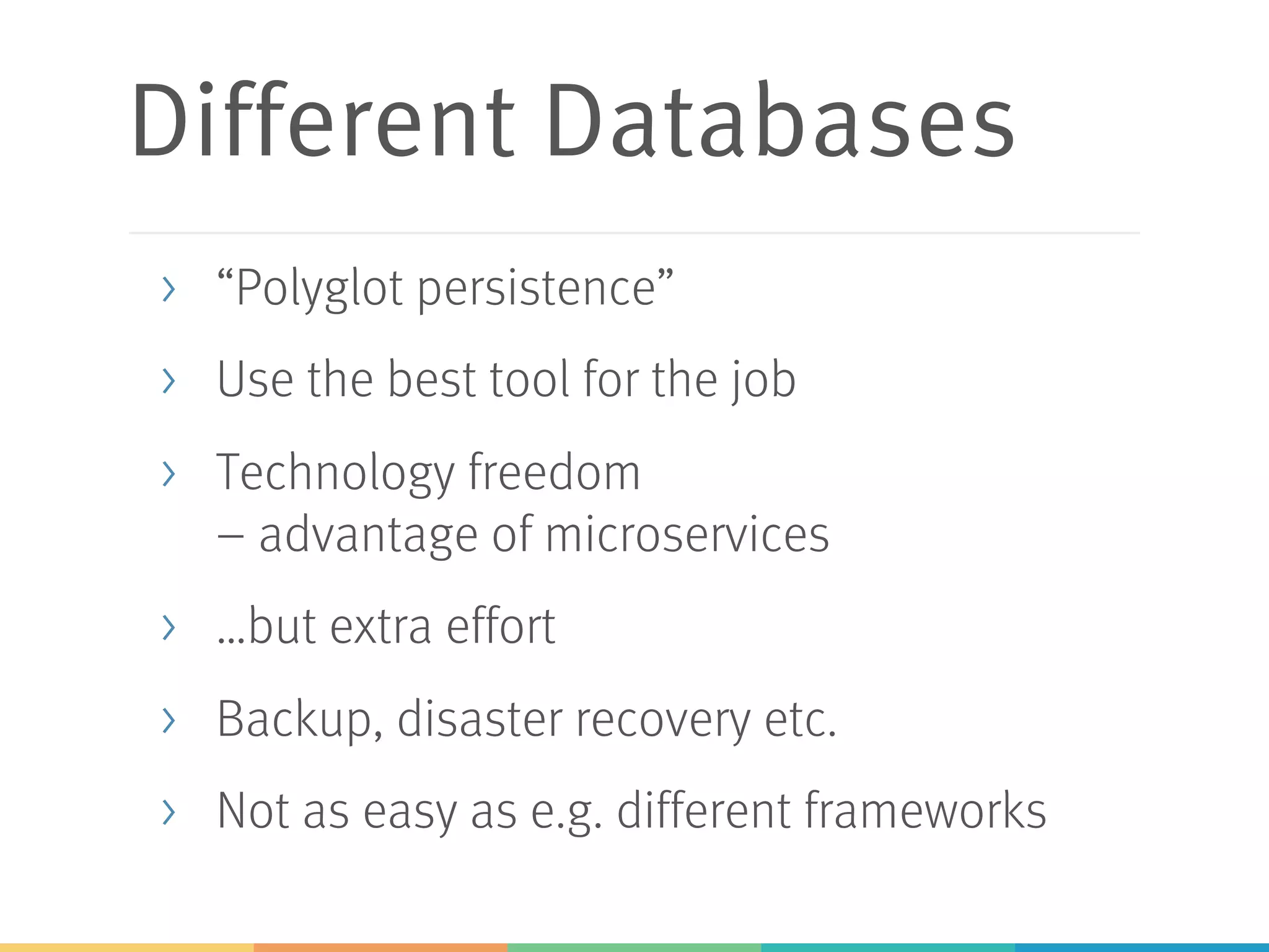 Different Databases
> “Polyglot persistence”
> Use the best tool for the job
> Technology freedom
– advantage of microservices
> …but extra effort
> Backup, disaster recovery etc.
> Not as easy as e.g. different frameworks
 