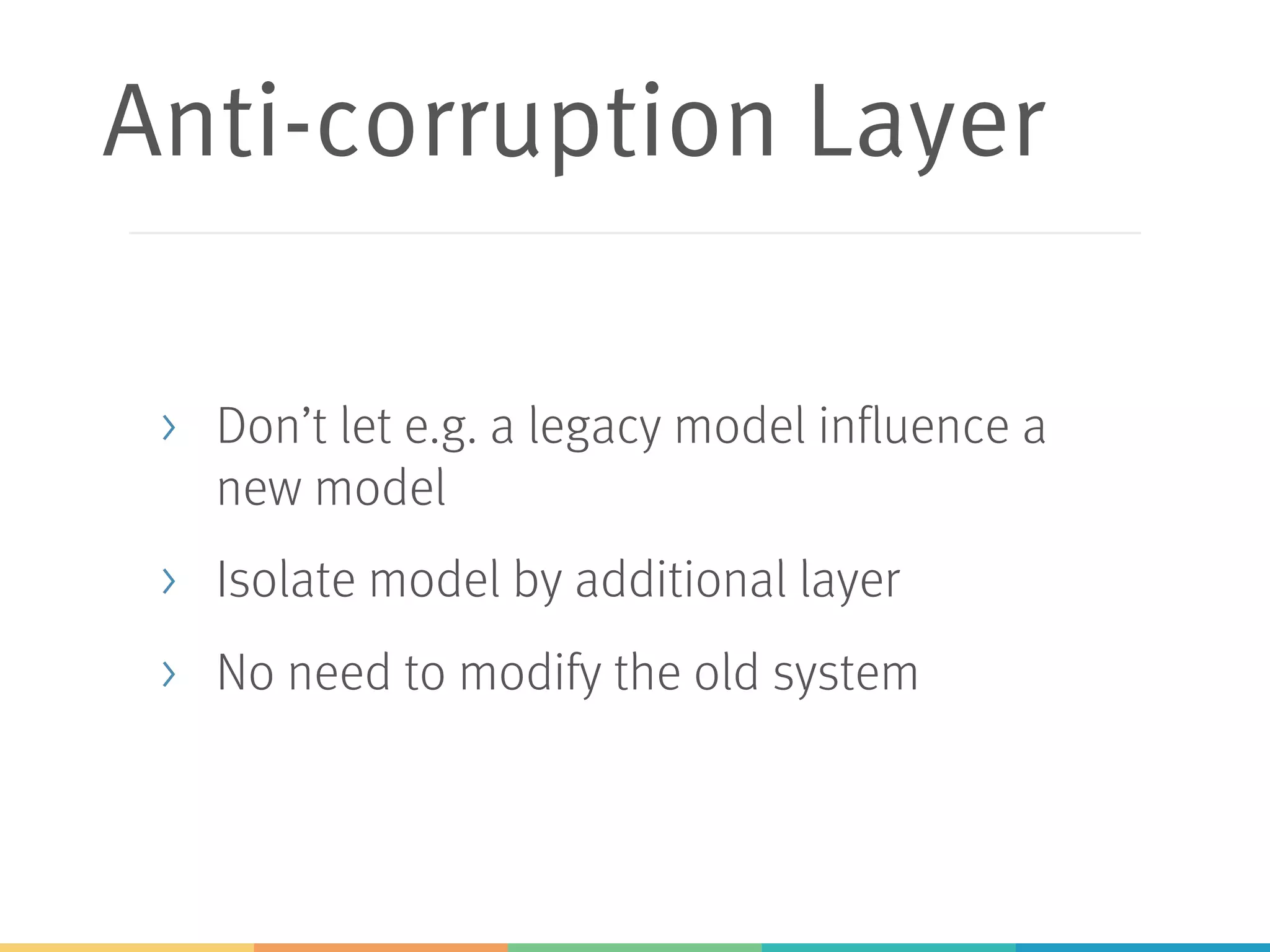 Anti-corruption Layer
> Don’t let e.g. a legacy model influence a
new model
> Isolate model by additional layer
> No need to modify the old system
 