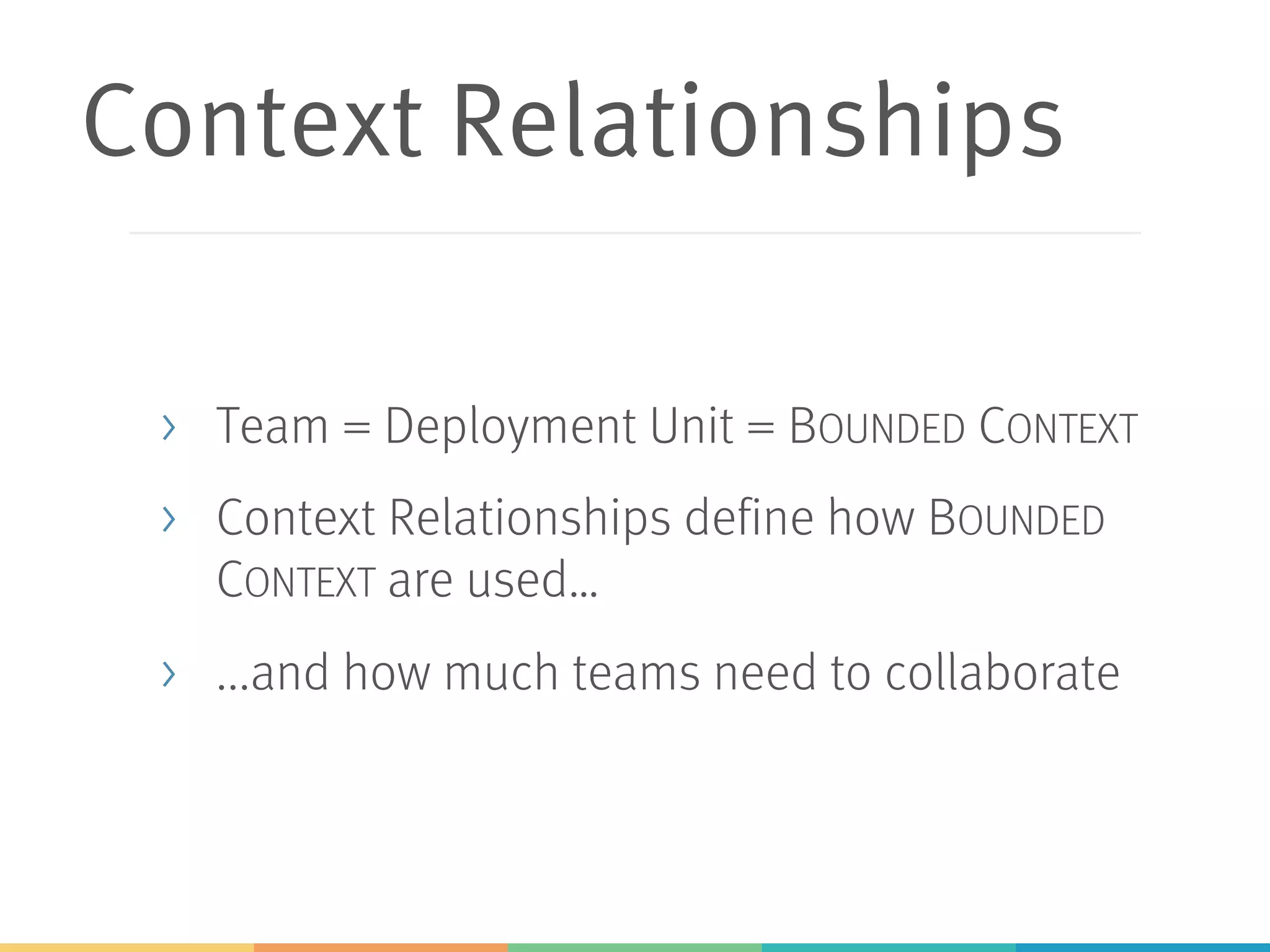 Context Relationships
> Team = Deployment Unit = BOUNDED CONTEXT
> Context Relationships define how BOUNDED
CONTEXT are used…
> ...and how much teams need to collaborate
 