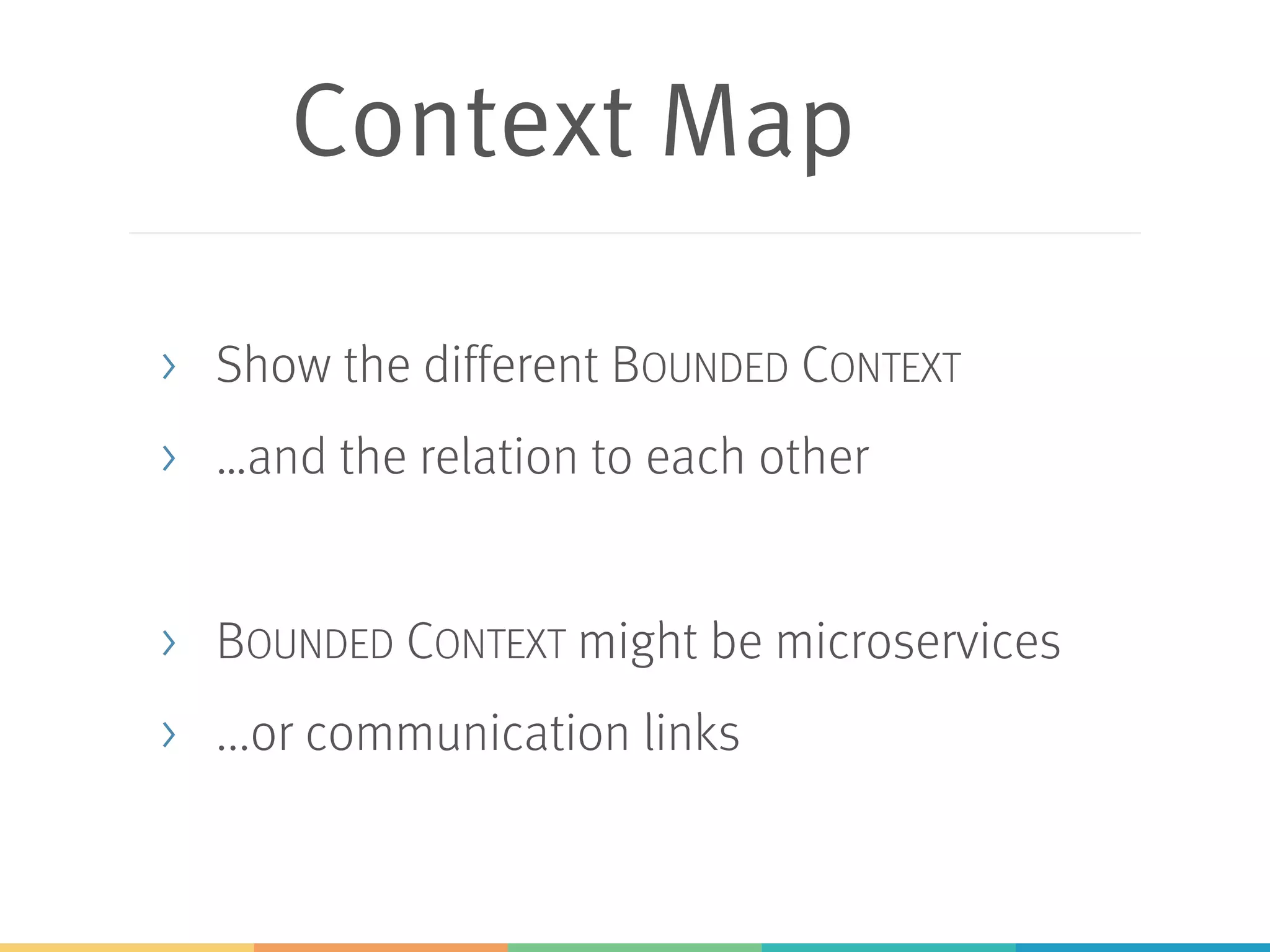 Context Map
> Show the different BOUNDED CONTEXT
> …and the relation to each other
> BOUNDED CONTEXT might be microservices
> ...or communication links
 
