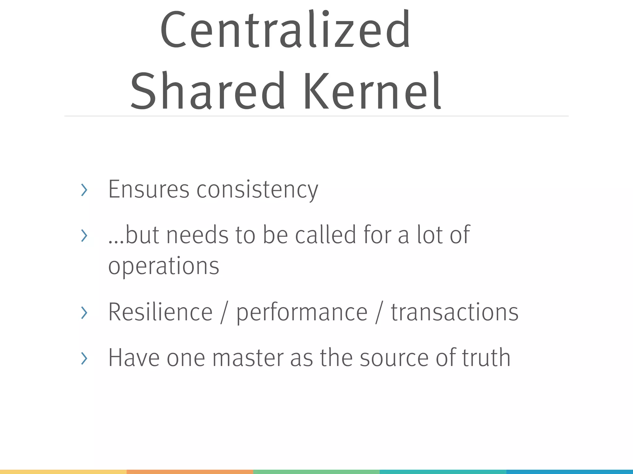 Centralized
Shared Kernel
> Ensures consistency
> ...but needs to be called for a lot of
operations
> Resilience / performance / transactions
> Have one master as the source of truth
 