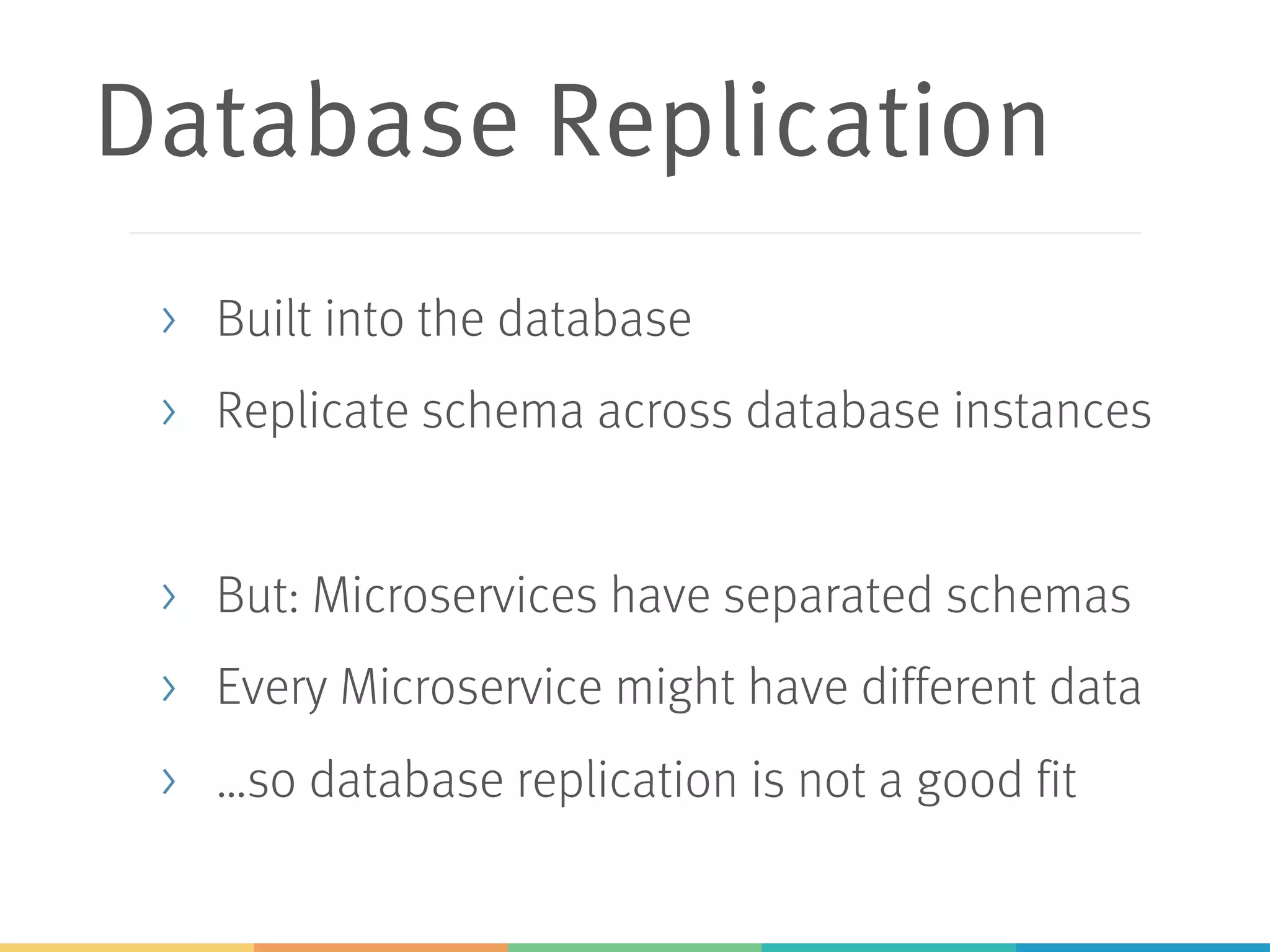 Database Replication
> Built into the database
> Replicate schema across database instances
> But: Microservices have separated schemas
> Every Microservice might have different data
> …so database replication is not a good fit
 