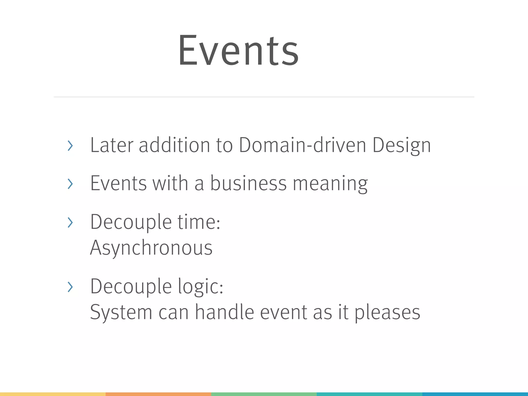 Events
> Later addition to Domain-driven Design
> Events with a business meaning
> Decouple time:
Asynchronous
> Decouple logic:
System can handle event as it pleases
 