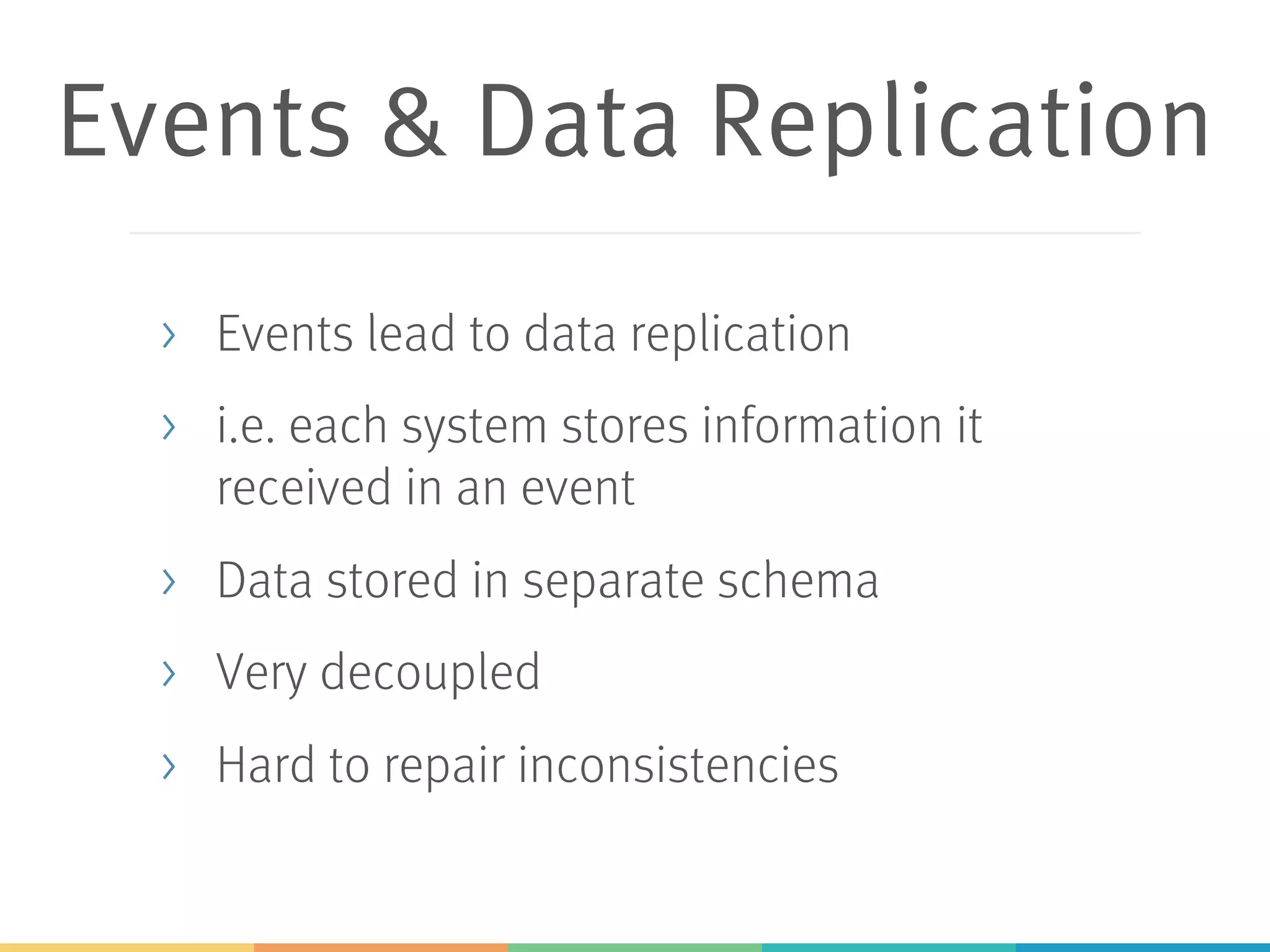 Events & Data Replication
> Events lead to data replication
> i.e. each system stores information it
received in an event
> Data stored in separate schema
> Very decoupled
> Hard to repair inconsistencies
 