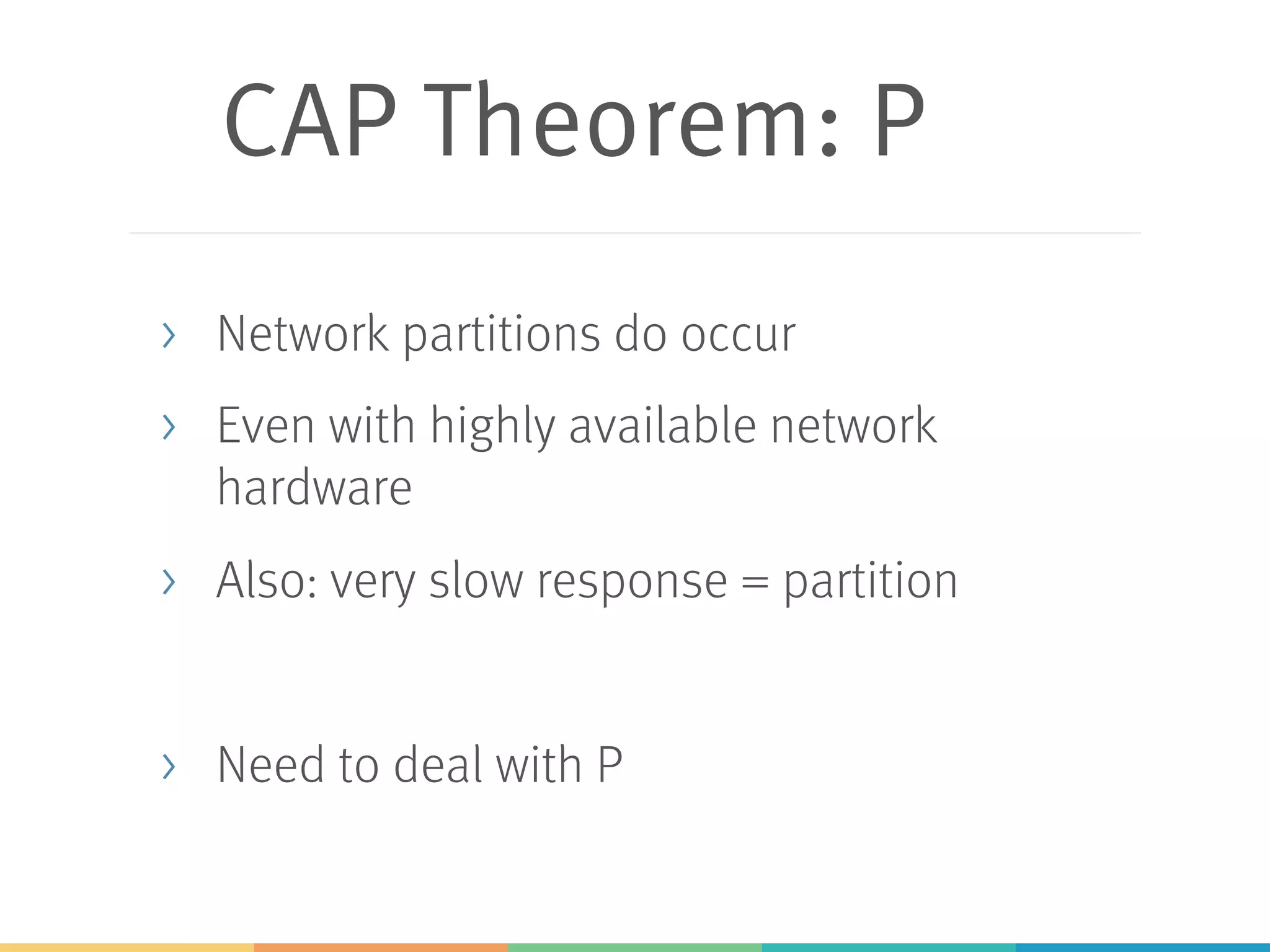 CAP Theorem: P
> Network partitions do occur
> Even with highly available network
hardware
> Also: very slow response = partition
> Need to deal with P
 