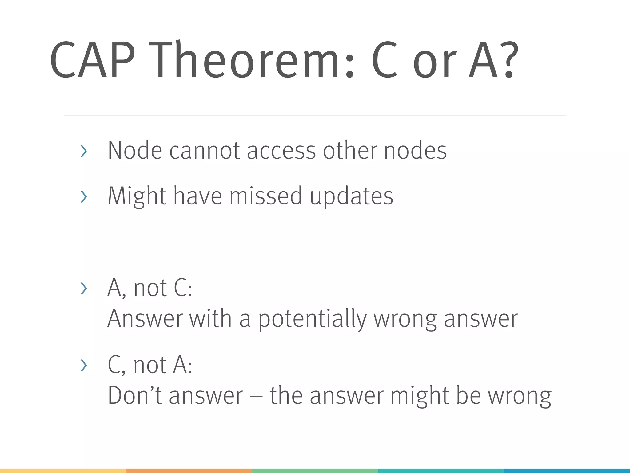 CAP Theorem: C or A?
> Node cannot access other nodes
> Might have missed updates
> A, not C:
Answer with a potentially wrong answer
> C, not A:
Don’t answer – the answer might be wrong
 