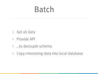 Batch
> Get all data
> Provide API
> …to decouple schema
> Copy interesting data into local database
 