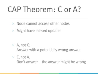 CAP Theorem: C or A?
> Node cannot access other nodes
> Might have missed updates
> A, not C:
Answer with a potentially wrong answer
> C, not A:
Don’t answer – the answer might be wrong
 
