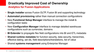 40 Copyright © 2011, Oracle and/or its affiliates. All rights reserved.
Drastically Improved Cost of Ownership
Analytics for Fusion Applications
• Single installer across Fusion OLTP, Fusion BI and supporting technology
• Automated provisioning rather than manual connection configurations
• New Functional Setup Manager interface to manage the install &
configuration tasks
• New Configuration Manager interface to manage detailed warehouse
configurations such as currencies, domains
• BI Extender to propagate flex field configurations into BI and ETL metadata
• Shared runtime metadata for function security, data security, hierarchies,
effective dating, set ids, field descriptions/translations, list of value
• Shared systems management using Enterprise Manager
 
