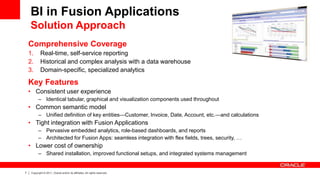 7 Copyright © 2011, Oracle and/or its affiliates. All rights reserved.
Comprehensive Coverage
1. Real-time, self-service reporting
2. Historical and complex analysis with a data warehouse
3. Domain-specific, specialized analytics
Key Features
• Consistent user experience
– Identical tabular, graphical and visualization components used throughout
• Common semantic model
– Unified definition of key entities—Customer, Invoice, Date, Account, etc.—and calculations
• Tight integration with Fusion Applications
– Pervasive embedded analytics, role-based dashboards, and reports
– Architected for Fusion Apps: seamless integration with flex fields, trees, security, …
• Lower cost of ownership
– Shared installation, improved functional setups, and integrated systems management
BI in Fusion Applications
Solution Approach
 