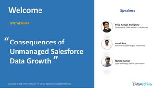 LIVE WEBINAR
Copyright © 2018 CEPTES Software Pvt. Ltd. All Rights Reserved. CONFIDENTIAL
Welcome
Consequences of
Unmanaged Salesforce
Data Growth
Speakers
Priya Ranjan Panigrahy
Co-founder & Chief Architect, DataArchiva
Nanda Kumar
Chief Technology Officer, DataArchiva
Arnab Roy
Global Product Strategist, DataArchiva
“
“
 