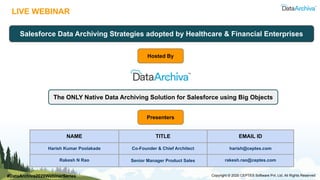 LIVE WEBINAR
Salesforce Data Archiving Strategies adopted by Healthcare & Financial Enterprises
NAME TITLE EMAIL ID
Harish Kumar Poolakade Co-Founder & Chief Architect harish@ceptes.com
Rakesh N Rao Senior Manager Product Sales rakesh.rao@ceptes.com
Copyright © 2020 CEPTES Software Pvt. Ltd. All Rights Reserved
Hosted By
The ONLY Native Data Archiving Solution for Salesforce using Big Objects
Presenters
#DataArchiva2020WebinarSeries
 