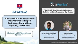 LIVE WEBINAR
How Salesforce Service Cloud &
DataArchiva has Helped
Businesses Grow without
Impacting Data Growth
Copyright © 2020 CEPTES Software Pvt. Ltd. All Rights Reserved
The First & Only Native Data Archiving
Solution for Salesforce using Big Objects
#DataArchiva2020WebinarSeries
Episode - 4
Harish Kumar Poolakade
Head of Products
harish@ceptes.com
Rakesh N Rao
Senior Product Sales Manager
rakesh.rao@ceptes.com
 