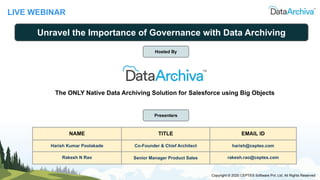 LIVE WEBINAR
Unravel the Importance of Governance with Data Archiving
Presenters
NAME TITLE EMAIL ID
Harish Kumar Poolakade Co-Founder & Chief Architect harish@ceptes.com
Rakesh N Rao Senior Manager Product Sales rakesh.rao@ceptes.com
Copyright © 2020 CEPTES Software Pvt. Ltd. All Rights Reserved
Hosted By
The ONLY Native Data Archiving Solution for Salesforce using Big Objects
 