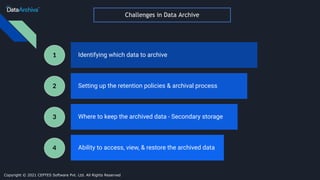 Challenges in Data Archive
Identifying which data to archive
Setting up the retention policies & archival process
Where to keep the archived data - Secondary storage
Ability to access, view, & restore the archived data
1
2
3
4
Copyright © 2021 CEPTES Software Pvt. Ltd. All Rights Reserved
 