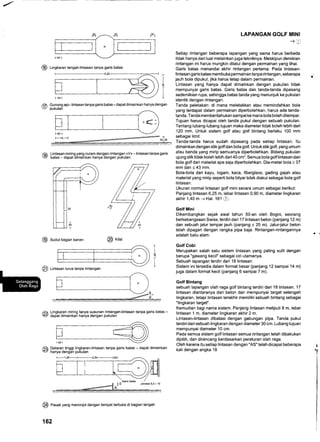 @ Lingt<aran tengah-lintasan tanpa garis batas
Gunung api- lintasan tanpa garis batas- dapat dimainkan hanya dengan
pukulan
-(Il
@
Llntasan miring yang curam dengan rintangan )V( - lintasan tanpa garis
batas - dapat dimainkan hanya dengan pukutan.
@ srout bagian kanan @ rirat
LAPANGAN GOLF MINI
-+u
Setiap rintangan beberapa lapangan yang sama harus berbeda
tidak hanya dari luar melainkan juga tekniknya. Meskipun demikian
rintangan ini harus mungkin dilalui dengan permainan yang lihai.
Garis batas menandai akhir rintangan pertama. Pada lintasan-
lintasan garis batas membuka permainan tanpa rintangan, seberapa
jauh bola dipukul, jika harus tetap dalam permainan.
Lintasan yang hanya dapat dimainkan dengan pukulan tidak
mempunyai garis batas. Garis batas dan tanda-tanda dipasang
sedemikian rupa, sehingga batas tanda yang menunjuk ke pukulan
identik dengan rintangan.
Tanda peletakan: di mana meletakkan atau memindahkan bola
yang terdapat dalam permainan diperbolehkan, harus ada tanda-
tanda. Tanda memberitahukan sampai ke mana bola boleh dilempar.
Tujuan harus dicapai oleh tanda pukul dengan sebuah pukulan.
Tentang lubangJubang tujuan maka diameter tidak boleh lebih dari
120 mm. Untuk sistem golf atau golf bintang berlaku 100 mm
sebagai limit.
Tanda-tanda harus sudah dipasang pada setiap lintasan. ltu
dimainkan dengan stikgolf dan bola golf. Untukstikgolf, yang umum
atau benda yang mirip.semuanya diperbolehkan. Bidang pukulan
ujung stik tidak boleh lebih dari 40 cm2. Semua bola golf lintasan dan
bola golf dari material apa saja diperbolehkan. Dia-meter bola > 37
mm dan < 43 mm.
Bola-bola dari kayu, logam, kaca, fiberglass, gading gajah atau
material yang mirip seperti bola bilyar tidak diakui sebagai bola golf
lintasan.
Ukuran normal lintasan golf mini secara umum sebagai berikut:
Panjang lintasan 6,25 m, lebar lintasan 0,90 m, diameter lingkaran
akhir 1,40 m -+ Hal. 161 (e.
Golf Mini
Dikembangkan sejak awal tahun 50-an oleh Bogni, seorang
berkebangsaan Swiss, terdiri dari lT lintasan beton (panjang 12 m)
dan sebuah jalur lempar jauh (panjang + 25 m). Jalur-jalur beton
telah dipagari dengan rangka pipa baja. Rintangan-rintangannya
adalah batu alam.
Golf Cobi
Merupakan salah satu sistem lintasan yang paling sulit dengan
berupa "gawang kecil" sebagai ciri utamanya.
Sebuah lapangan terdiri dari 18 lintasan.
Sistem ini tersedia dalam format besar (panjang 12 sampai 14 m)
juga dalam format kecil (panjang 6 sampai 7 m).
Golf Bintang
sebuah lapangan olah raga golf bintang terdiri dari 18 lintasan. 17
lintasan diantaranya dari beton dan mempunyai target setengah
lingkaran, tetapi lintasan terakhir memiliki sebuah bintang sebagai
"lingkaran target".
Kemudian bagi nama sistern. Panjang lintasan meliputi 8 m, lebar
lintasan 1 m, diameter lingkaran akhir 2 m.
Lintasan-lintasan dibatasi dengan gabungan pipa. Tanda pukul
terdiri dari sebuah lingkaran dengan diameter 30 cm. Lubang tujuan
mempunyai diameter 10 cm.
Pada semua sistem golf lintasan semua rintangan telah dibakukan
dipilih, dan dirancang berdasarkan peraturan olah raga.
Oleh karena itu setiap lintasan dengan "AS" telah dicapai beberapa
kali dengan angka 18
t
@
T
L
6 Lingkaran miring tanpa susunan rintangan-lintasan tanpa garis batas -:, dapat dimainkan hanya dengan pukulan
@
Dataran tinggi lingkaran-lintasan tanpa garis batas - dapat dimainkan
hanya dengan pukulan
i
@ easat< yang menonjol dengan tempat terbuka di bagian tengah
162
@ Linta"an lurus tanpa rintangan
 