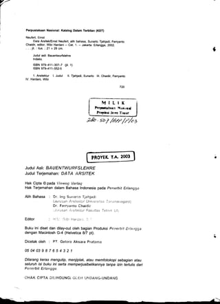 r' Perpustakaan Nasional: Katalog Dalam Terbitan (KDT)
Neufert, Ernst
Data ArsiteUErnst Neufert; alih bahasa, Sunarto Tjahjadi; Ferryanto
Chaidir, editor, Wibi Hardani - Cet. 1. - Jakarta: Erlangga, 2002.
. . . jil. : ilus. ; 21 x 29 cm.
Judul asli: Bauentwurfslehre
lndeks.
rsBN 979-41't-307-7 (iit. 1)
rsBN 979-411-552-5
1. Arsitektur l. Judul ll. Tjahjadi, Sunarto lll. Chaidir, Fenyanto
lV. Hardani, Wibi
MILIX
PerFtakaen NaiorC
Propbsi Ja'va Tiauf
PROYEK T.A. 2@3
Judul Asli: AAUEUIWU€FSIE {eE
Judul Terjemahan: PAfA ,AtrSlffK
Hak Cipta @ pada ;i*w€g l/erlag
Hak Terjemahan dalam Bahasa lndonesia pada ?ensrbit Erlangga
Alih Bahasa : Dr. ing S*r:ari,* Tj*hjael:
Editor
{.J tt r u s a i t lt is;lelrf:-ll' Ur:l,tisirars i :l t r-; ; i't 2 1 i g q 2 y ri
Dr. Ferryaritc Chaidir
:.i:.:r::san Ar :;iiektit' Fa&i;lles'i'ekrttL Lii:
: l-1 1,,. 'ri,;lbr Harce,':: l:.
-r
Buku ini diset dan dilay-out oleh bagian Produksi Penerbit Er!aitgga
dengan Macintosh G-4 (Helvetica 8/7 pt).
Dicetak oleh : PT. Gelora Aksara Fratama
050403987654321
Dilarang keras mengutip, menjiplak, atau memfotokopi sebagian atau
seluruh isi buku ini sefta memperjualbelikannya tanpa izin tertulis dari
Pe,,;erbif ErlanEga.
' OI.iAK C ! PTA A : LI T.J D U N G i * i- C i.i IJ }.I iiAfii O-U N DA r.I G
{
.g.BD . svf /arr /,r1az
 