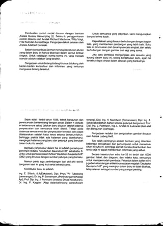 -;Elt
Pembuatan contoh model disusun dengan bantuan
Arsitek Gustav Hassenpfug (f). Selain itu penggambaran
contoh dibantu oleh Arsitek Richard Machnow, Willy Voigt,
Fritz Rutz dan Konrad Sage. Pengerjaan teknik cetakan oleh
Arsitek Adalbert Dunaiski.
Badan standardisasi Jerman menetapkan aturan-aturan
yang dalam buku ini hanya diberikan dalam bentuk ikhtisar
singkat. Untuk ketetapan norma-norma ini, yang menjadi
standar adalah cetakan yang terakhir.
Pengerjaan untuk bidang-bidang khusus didukung oleh
badan-badan konsultasi dan informasi yang tentunya
menguasai bidang tersebut.
Sejak edisi I terbit tahun 1936, teknik bangunan dan
perencanaan berkembang dengan pesat. Dalam 4 dekade
ini sebenarnya setiap cetakan baru disusun setelah adanya
penyesuaian dan semuanya telah diteliti. Tetapi pada
dasarnya semua revisi dan penyesuaian tersebut baru dapat
dilaksanakan setelah kerja keras selama bertahun-tahun.
Sehingga praktis tidak ada halaman yang diperbaharui,
mengingat halaman yang baru dan petunjuk yang berubah
dalam buku itu sendiri.
Bantuan yang besar dalam hal ini adalah persetujuan
pemimpin redaksi "Deutschen Bauzeitschrift", sahabatku S.
Linke, untuk penilaian dalam Artikel "Deutshen Bauzeitschrift"
(DBZ) yang khusus dengan sumber petunjuk yang berlaku.
Namun perlu juga pertimbangan dari ahli-ahli teknik
bangunan saat ini yang ikut serta bekerja sama.
Kontributor buku ini adalah:
lng. E. SiUack; (LifUEskalator), Dipt. Phys/ W Tubbesing
(penerangan), Dr. lng. P. Bornemann, (Perlindunganterhadap
Api), Prof. Dip. lng. J. Portmann (lnstansi Dinas Kebakaran),
Dr. lng. P. Kappler (Atap datar/pelindung panas/kolam
Untuk semuanya yang diberikan, kami mengucapkan
banyak terima kasih.
. Kepustakaan yang disusun berhubungan dengan bagian
teks, yang memberikan pandangan yang lebih baik. Buku
teks ini dirumuskan dari dasarnya secara singkat, dan selalu
berhubungan dengan gambar dari segi yang sama.
Jika para pembaca menganggap ada sesuatu yang
kurang dalam buku ini, tolong beritahukan kami, agar hal
tersebut dapat diralat dalam cetakan yang berikutnya.
renang), Dipl. lng. H. Nachtweh (Pemanasan), Dipl. lng. A.
Schawabe (Bahan-bahan sintetis, petunjuk bangunan), prof.
Dipl. lng. J. Portmann, lng. L. Arsitek S. Lukowski (Alat-alat
dan Bangunan Olahraga).
Pengerjaan redaksi dan pengubahan gambar disusun
oleh Arsitek Ludwig Neff.
Tak kalah pentingnya adalah bantuan yang diberikan
beberapa perusahaan dan perkumpulan untuk merealisa-
sikan isi buku ini, sehingga alamat mereka dicantumkan dan
tentu saja ini dapat memberikan informasi yang aktual.
Secara keseluruhan edisi ke-33 ini terdiri dari 6000
gambar, tabel, dan diagram, dan indeks kata, semuanya
untuk mempermudah pembaca. Petunjuk dalam daftar isi ini
juga berkaitan dengan artikel khusus dalam majalah "Deutsche
Bauzeitschrift", yang meskipun dalam buku ini tidak dibahas,
tetap relevan sebagai sumber yang sangat penting.
*--'-. .- . -
 