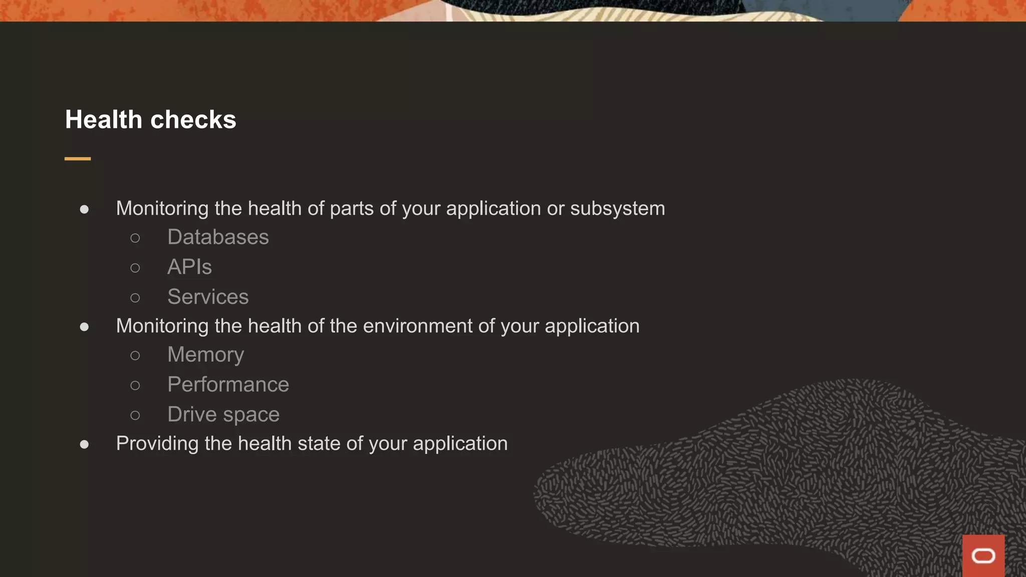 Health checks ● Monitoring the health of parts of your application or subsystem ○ Databases ○ APIs ○ Services ● Monitoring the health of the environment of your application ○ Memory ○ Performance ○ Drive space ● Providing the health state of your application 