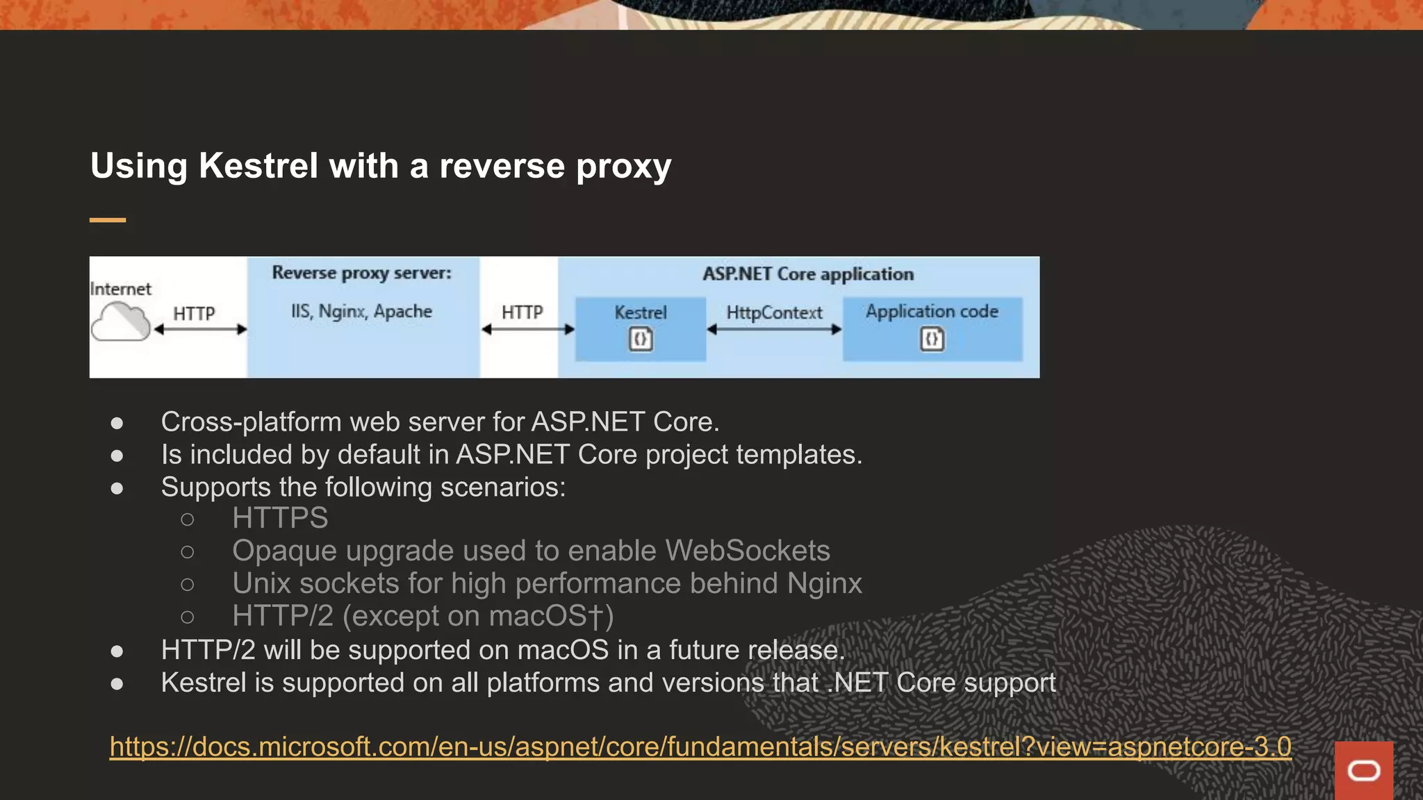 Using Kestrel with a reverse proxy ● Cross-platform web server for ASP.NET Core. ● Is included by default in ASP.NET Core project templates. ● Supports the following scenarios: ○ HTTPS ○ Opaque upgrade used to enable WebSockets ○ Unix sockets for high performance behind Nginx ○ HTTP/2 (except on macOS†) ● HTTP/2 will be supported on macOS in a future release. ● Kestrel is supported on all platforms and versions that .NET Core support https://docs.microsoft.com/en-us/aspnet/core/fundamentals/servers/kestrel?view=aspnetcore-3.0 