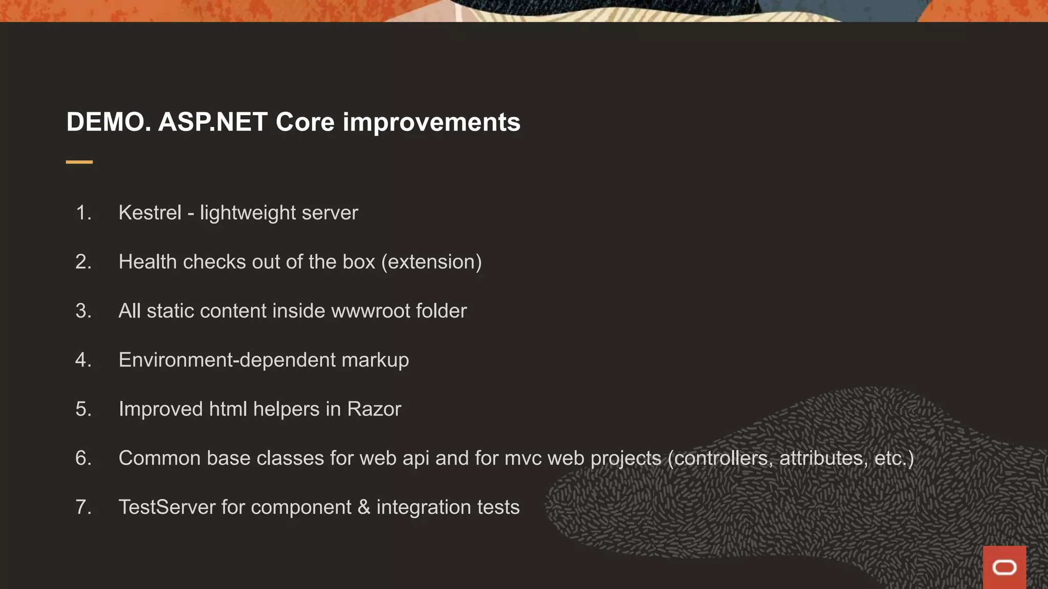 DEMO. ASP.NET Core improvements 1. Kestrel - lightweight server 2. Health checks out of the box (extension) 3. All static content inside wwwroot folder 4. Environment-dependent markup 5. Improved html helpers in Razor 6. Common base classes for web api and for mvc web projects (controllers, attributes, etc.) 7. TestServer for component & integration tests 