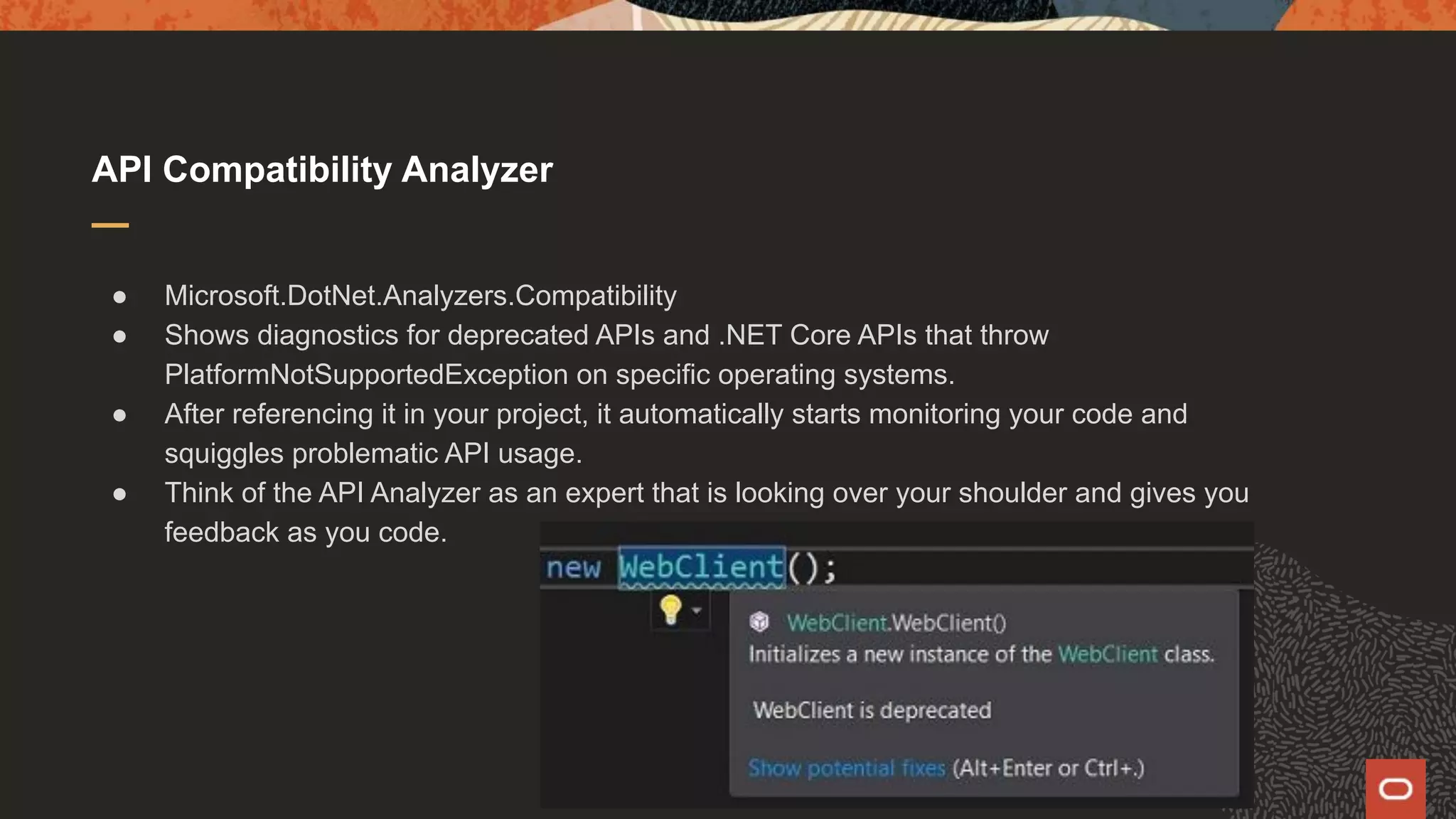 API Compatibility Analyzer ● Microsoft.DotNet.Analyzers.Compatibility ● Shows diagnostics for deprecated APIs and .NET Core APIs that throw PlatformNotSupportedException on specific operating systems. ● After referencing it in your project, it automatically starts monitoring your code and squiggles problematic API usage. ● Think of the API Analyzer as an expert that is looking over your shoulder and gives you feedback as you code. 