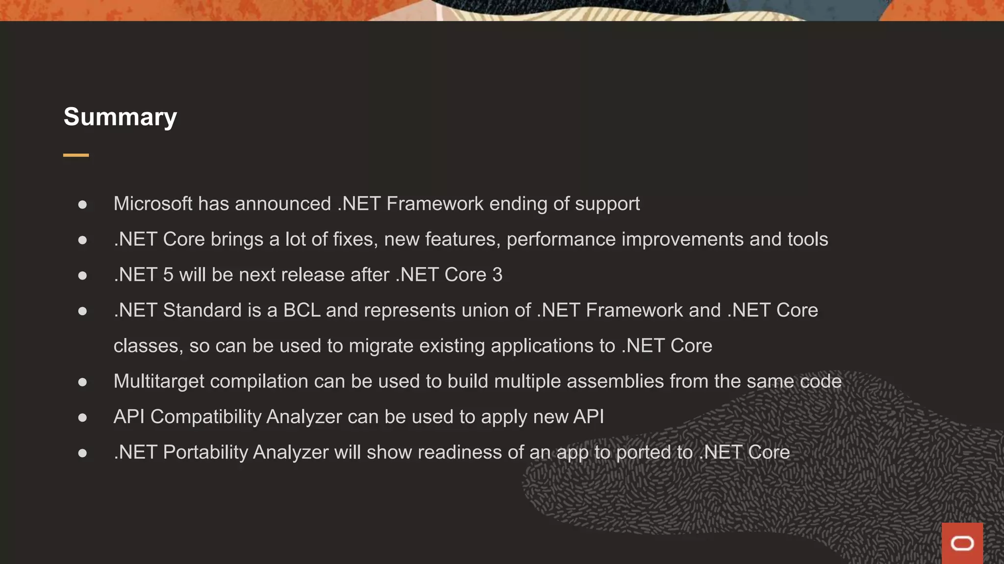 Summary ● Microsoft has announced .NET Framework ending of support ● .NET Core brings a lot of fixes, new features, performance improvements and tools ● .NET 5 will be next release after .NET Core 3 ● .NET Standard is a BCL and represents union of .NET Framework and .NET Core classes, so can be used to migrate existing applications to .NET Core ● Multitarget compilation can be used to build multiple assemblies from the same code ● API Compatibility Analyzer can be used to apply new API ● .NET Portability Analyzer will show readiness of an app to ported to .NET Core 