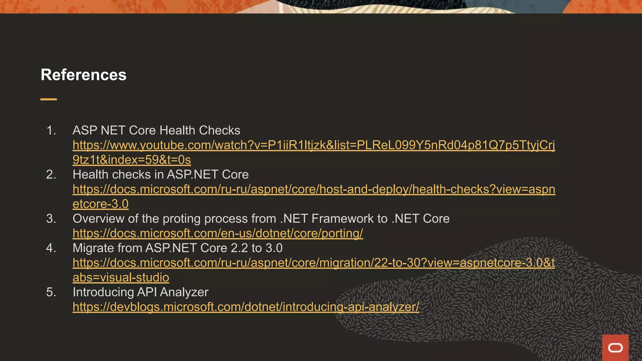 References 1. ASP NET Core Health Checks https://www.youtube.com/watch?v=P1iiR1ltjzk&list=PLReL099Y5nRd04p81Q7p5TtyjCrj 9tz1t&index=59&t=0s 2. Health checks in ASP.NET Core https://docs.microsoft.com/ru-ru/aspnet/core/host-and-deploy/health-checks?view=aspn etcore-3.0 3. Overview of the proting process from .NET Framework to .NET Core https://docs.microsoft.com/en-us/dotnet/core/porting/ 4. Migrate from ASP.NET Core 2.2 to 3.0 https://docs.microsoft.com/ru-ru/aspnet/core/migration/22-to-30?view=aspnetcore-3.0&t abs=visual-studio 5. Introducing API Analyzer https://devblogs.microsoft.com/dotnet/introducing-api-analyzer/ 