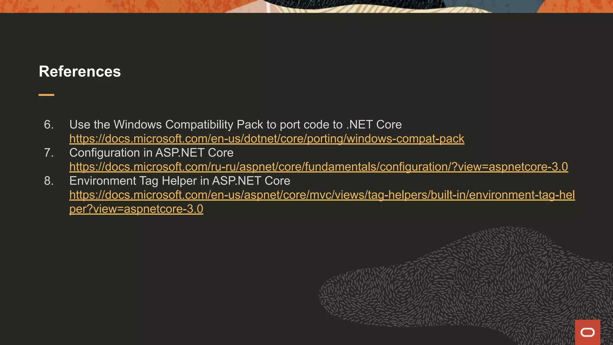 References 6. Use the Windows Compatibility Pack to port code to .NET Core https://docs.microsoft.com/en-us/dotnet/core/porting/windows-compat-pack 7. Configuration in ASP.NET Core https://docs.microsoft.com/ru-ru/aspnet/core/fundamentals/configuration/?view=aspnetcore-3.0 8. Environment Tag Helper in ASP.NET Core https://docs.microsoft.com/en-us/aspnet/core/mvc/views/tag-helpers/built-in/environment-tag-hel per?view=aspnetcore-3.0 