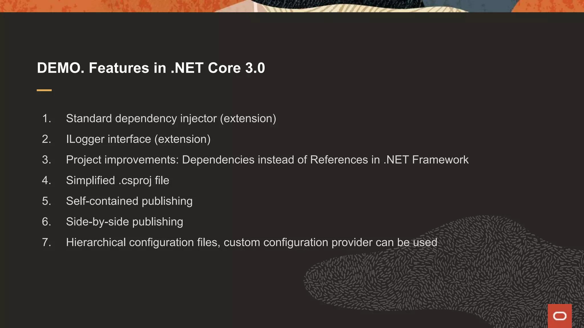DEMO. Features in .NET Core 3.0 1. Standard dependency injector (extension) 2. ILogger interface (extension) 3. Project improvements: Dependencies instead of References in .NET Framework 4. Simplified .csproj file 5. Self-contained publishing 6. Side-by-side publishing 7. Hierarchical configuration files, custom configuration provider can be used 