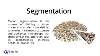 Segmentation
Market segmentation is the
process of dividing a target
market into smaller, more defined
categories. It segments customers
and audiences into groups that
share similar characteristics such
as demographics, interests,
needs, or location. (+)
 