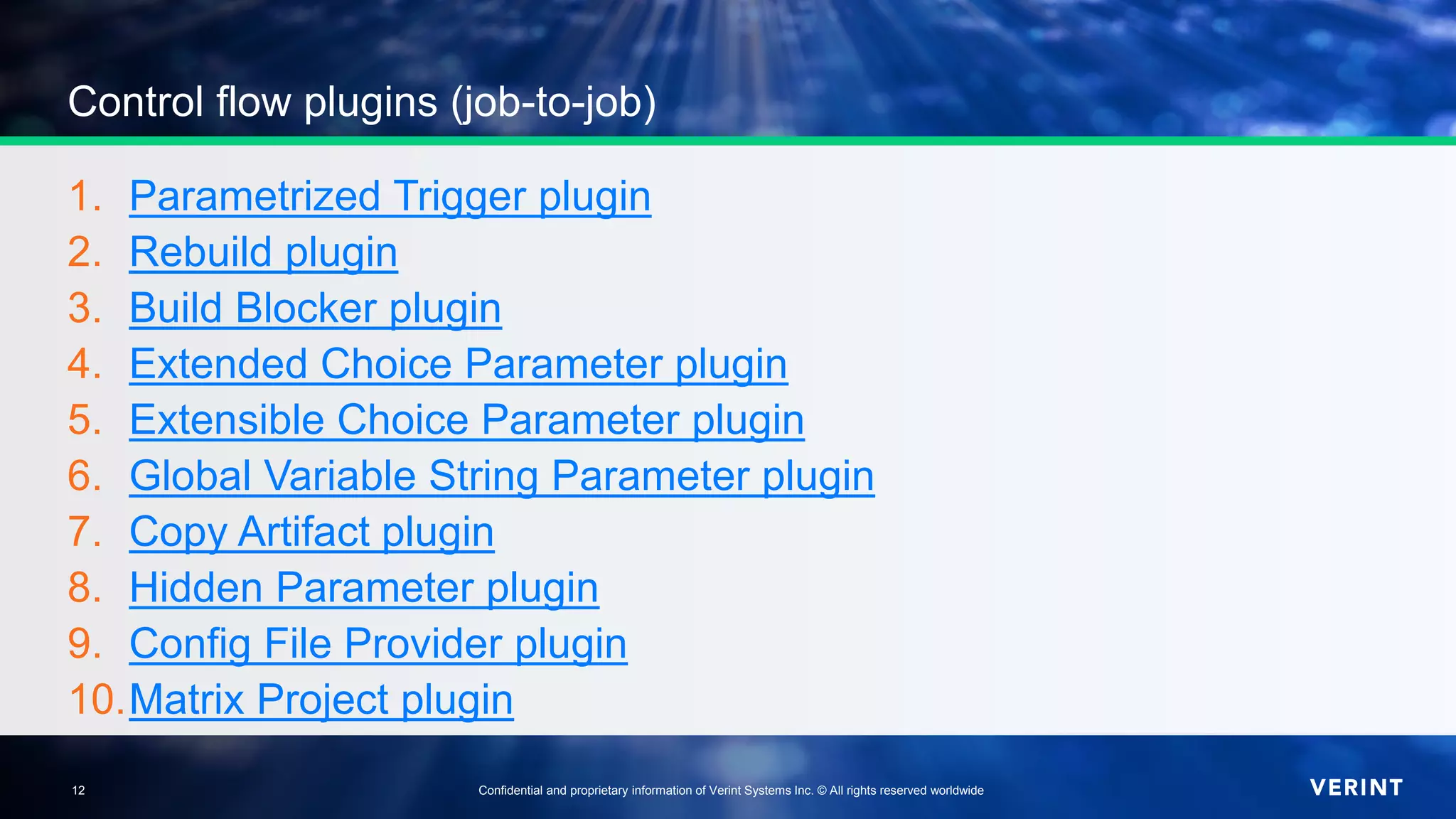 12 Confidential and proprietary information of Verint Systems Inc. © All rights reserved worldwide12
Control flow plugins (job-to-job)
1. Parametrized Trigger plugin
2. Rebuild plugin
3. Build Blocker plugin
4. Extended Choice Parameter plugin
5. Extensible Choice Parameter plugin
6. Global Variable String Parameter plugin
7. Copy Artifact plugin
8. Hidden Parameter plugin
9. Config File Provider plugin
10.Matrix Project plugin
 